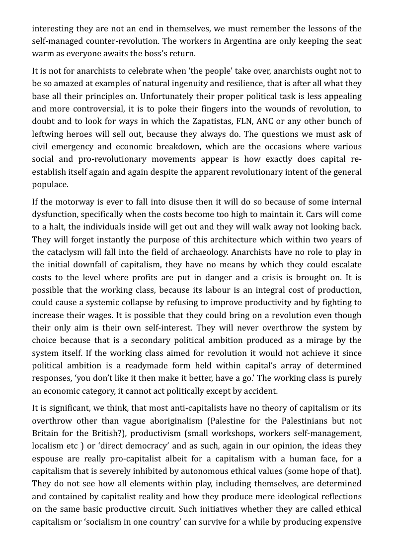 interesting they are not an end in themselves, we must remember the lessons of the self-managed counter-revolution. The workers in Argentina are only keeping the seat warm as everyone awaits the boss’s return.  Itis not for anarchists to celebrate when ‘the people’ take over, anarchists ought not to be so amazed at examples of natural ingenuity and resilience, that is after all what they base all their principles on. Unfortunately their proper political task is less appealing and more controversial, it is to poke their fingers into the wounds of revolution, to doubt and to look for ways in which the Zapatistas, FLN, ANC or any other bunch of leftwing heroes will sell out, because they always do. The questions we must ask of civil emergency and economic breakdown, which are the occasions where various social and pro-revolutionary movements appear is how exactly does capital re- establish itself again and again despite the apparent revolutionary intent of the general populace.  If the motorway is ever to fall into disuse then it will do so because of some internal dysfunction, specifically when the costs become too high to maintain it. Cars will come to a halt, the individuals inside will get out and they will walk away not looking back. They will forget instantly the purpose of this architecture which within two years of the cataclysm will fall into the field of archaeology. Anarchists have no role to play in the initial downfall of capitalism, they have no means by which they could escalate costs to the level where profits are put in danger and a crisis is brought on. It is possible that the working class, because its labour is an integral cost of production, could cause a systemic collapse by refusing to improve productivity and by fighting to increase their wages. It is possible that they could bring on a revolution even though their only aim is their own self-interest. They will never overthrow the system by choice because that is a secondary political ambition produced as a mirage by the system itself. If the working class aimed for revolution it would not achieve it since political ambition is a readymade form held within capital’s array of determined responses, ‘you don’t like it then make it better, have a go! The working class is purely an economic category, it cannot act politically except by accident.  It is significant, we think, that most anti-capitalists have no theory of capitalism or its overthrow other than vague aboriginalism (Palestine for the Palestinians but not Britain for the British?), productivism (small workshops, workers self-management, localism etc ) or ‘direct democracy’ and as such, again in our opinion, the ideas they espouse are really pro-capitalist albeit for a capitalism with a human face, for a capitalism that is severely inhibited by autonomous ethical values (some hope of that). They do not see how all elements within play, including themselves, are determined and contained by capitalist reality and how they produce mere ideological reflections on the same basic productive circuit. Such initiatives whether they are called ethical capitalism or ‘socialism in one country’ can survive for a while by producing expensive 